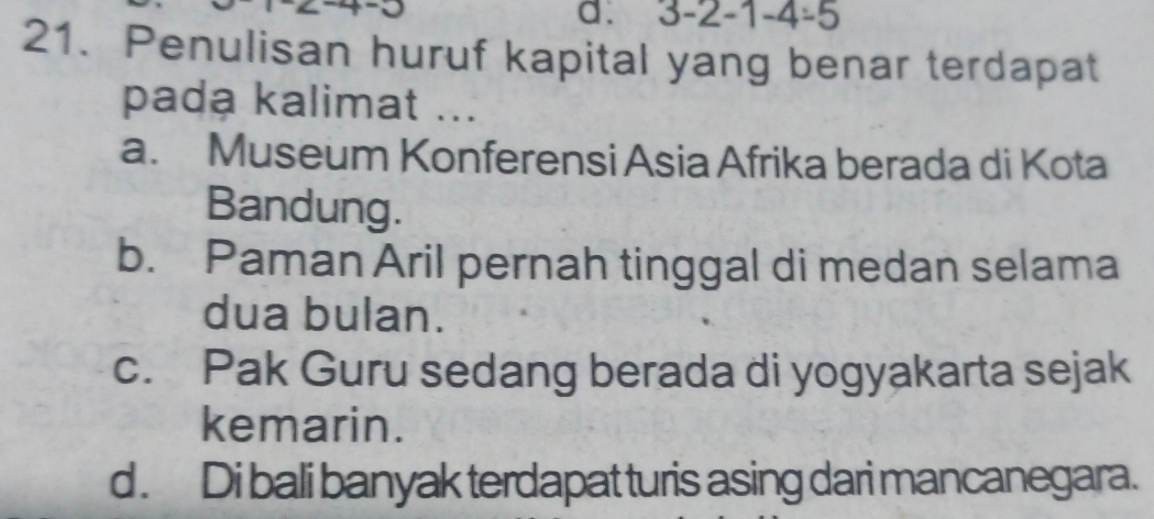 3-2-1-4/ 5
21. Penulisan huruf kapital yang benar terdapat
pada kalimat ...
a. Museum Konferensi Asia Afrika berada di Kota
Bandung.
b. Paman Aril pernah tinggal di medan selama
dua bulan.
c. Pak Guru sedang berada di yogyakarta sejak
kemarin.
d . Di bali banyak terdapat turis asing dari mancanegara.