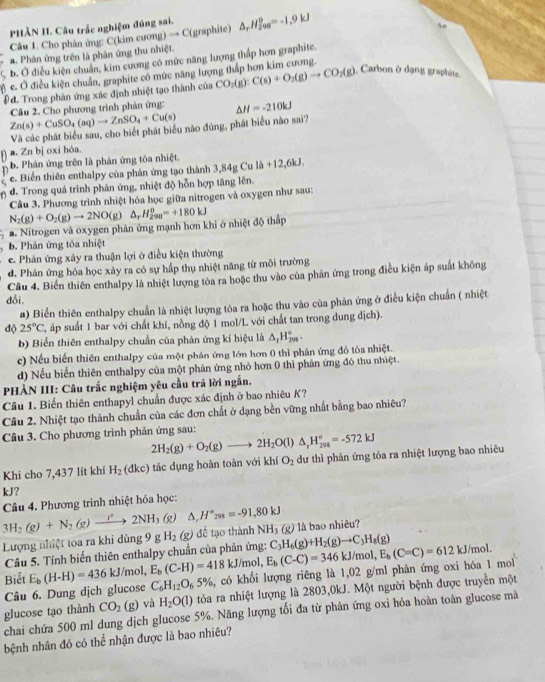 PHẢN II. Câu trắc nghiệm đúng sai,
Câu 1. Cho phân ủng: C(kim cương) → C(graphite) △ _rH_(200)^0=-1.9kJ
a. Phân ứng trên là phân ứng thu nhiệt.
b. Ở điều kiện chuẩn, kim cương có mức năng lượng thấp hơn graphite.
c. Ở điều kiện chuẩn, graphite có mức năng lượng thắp hơn kim cương.
Đ đ. Trong phản ứng xác định nhiệt tạo thành của CO_2(g):C(s)+O_2(g)to CO_2(g). Carbon ở dạng graphite,
Zn(s)+CuSO_4(aq)to ZnSO_4+Cu(s) Câu 2. Cho phương trình phản ứng: △ H=-210kJ
Và các phát biểu sau, cho biết phát biểu nào đùng, phát biểu nào sai?
a. Zn bị oxi hóa.
b. Phán ứng trên là phán ứng tòa nhiệt.
U e. Biến thiên enthalpy của phản ứng tạo thành 3,1 34_  1h+12,6kJ
n d. Trong quá trình phân ứng, nhiệt độ hỗn hợp tăng lên.
Câu 3. Phương trình nhiệt hóa học giữa nitrogen và oxygen như sau:
a. Nitrogen và oxygen phản ứng mạnh hơn khi ở nhiệt độ thấp N_2(g)+O_2(g)to 2NO(g)△ _rH_(290)^0=+180kJ
b. Phản ứng tỏa nhiệt
e. Phản ứng xây ra thuận lợi ở điều kiện thường
d. Phản ứng hóa học xảy ra có sự hấp thụ nhiệt năng từ môi trường
Câu 4. Biển thiên enthalpy là nhiệt lượng tòa ra hoặc thu vào của phản ứng trong điều kiện áp suất không
đổi,
a) Biển thiên enthalpy chuẩn là nhiệt lượng tỏa ra hoặc thu vào của phản ứng ở điều kiện chuẩn ( nhiệt
độ 25°C T áp suất 1 bar với chất khí, nồng độ 1 mol/L với chất tan trong dung địch).
b) Biển thiên enthalpy chuẩn của phản ứng kí hiệu là △ _fH_(299)°.
c) Nếu biến thiên enthalpy của một phản ứng lớn hơn 0 thì phản ứng đồ tỏa nhiệt.
d) Nếu biển thiên enthalpy của một phản ứng nhỏ hơn 0 thì phản ứng đó thu nhiệt.
PHẢN III: Câu trắc nghiệm yêu cầu trã lời ngắn.
Câu 1. Biến thiên enthapyl chuẩn được xác định ở bao nhiêu K?
Câu 2. Nhiệt tạo thành chuẩn của các đơn chất ở dạng bền vững nhất bằng bao nhiêu?
Câu 3. Cho phương trình phản ứng sau:
2H_2(g)+O_2(g)to 2H_2O(l)△ _rH_(201)°=-572kJ
Khi cho 7,437 lít khí H_2 (dkc) tác dụng hoàn toàn với khí O_2 dư thì phản ứng tỏa ra nhiệt lượng bao nhiêu
kJ?
Câu 4. Phương trình nhiệt hóa học:
3H_2(g)+N_2(g)to 2NH_3 (g △ ,H°_208=-91,80kJ
Lượng nhiệt toa ra khi dùng 9 g H_2(g) để tạo thành NH_3(g) là bao nhiêu?
Câu 5. Tính biến thiên enthalpy chuẩn của phản ứng: C_3H_6(g)+H_2(g)to C_3H_8(g)
C_6H_12O_65% , có khối lượng riêng là 1,02 g/ml phản ứng oxi hóa 1 mol
Câu 6. Dung dịch glucose E_b(H-H)=436kJ/mc E_b(C-H)=418kJ/mol, E_b(C-C)=346kJ/mol,E_b(C-C)=612kJ/mol
Biết
glucose tạo thành CO_2(g) và H_2O(l) tòa ra nhiệt lượng là 2803,0kJ. Một người bệnh được truyền một
chai chứa 500 ml dung dịch glucose 5%. Năng lượng tối đa từ phản ứng oxỉ hỏa hoàn toàn glucose mà
bệnh nhân đó có thể nhận được là bao nhiêu?