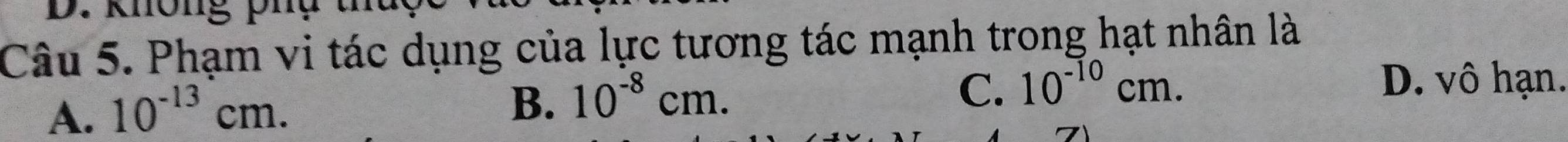 Phạm vi tác dụng của lực tương tác mạnh trong hạt nhân là
A. 10^(-13)cm.
B. 10^(-8)cm.
C. 10^(-10)cm. D. vô hạn.