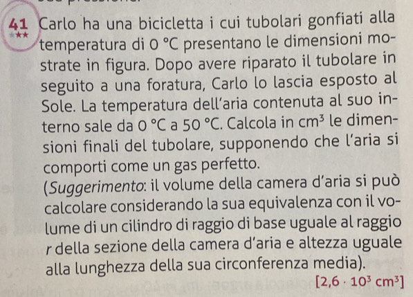 Carlo ha una bicicletta i cui tubolari gonfiati alla 
temperatura di 0°C presentano le dimensioni mo- 
strate in figura. Dopo avere riparato il tubolare in 
seguito a una foratura, Carlo lo lascia esposto al 
Sole. La temperatura dell’aria contenuta al suo in- 
terno sale da 0°C a 50°C. Calcola in cm^3 le dimen- 
sioni finali del tubolare, supponendo che l’aria si 
comporti come un gas perfetto. 
(Suggerimento: il volume della camera d’aria si può 
calcolare considerando la sua equivalenza con il vo- 
lume di un cilindro di raggio di base uguale al raggio 
r della sezione della camera d’aria e altezza uguale 
alla lunghezza della sua circonferenza media).
[2,6· 10^3cm^3]