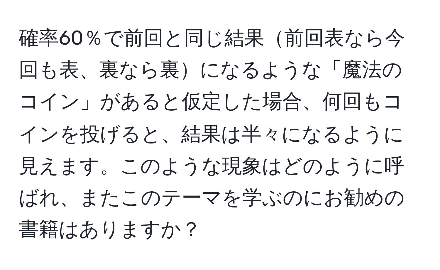 確率60％で前回と同じ結果前回表なら今回も表、裏なら裏になるような「魔法のコイン」があると仮定した場合、何回もコインを投げると、結果は半々になるように見えます。このような現象はどのように呼ばれ、またこのテーマを学ぶのにお勧めの書籍はありますか？