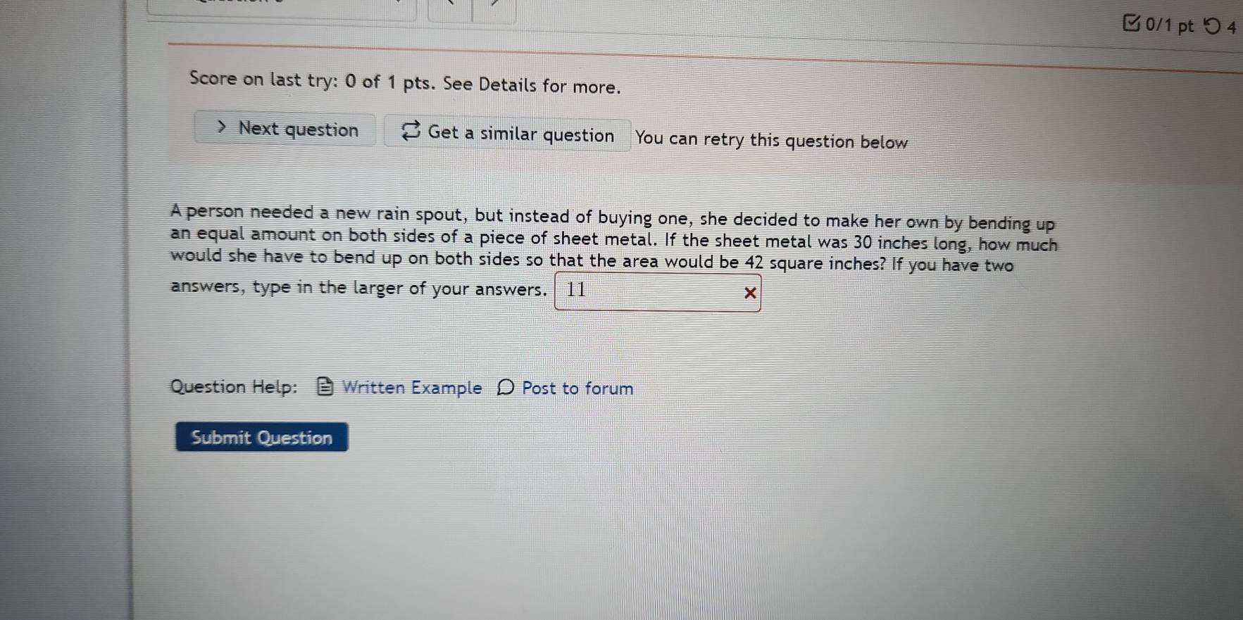 □ 0/1 pt つ4 
Score on last try: 0 of 1 pts. See Details for more. 
> Next question Get a similar question You can retry this question below 
A person needed a new rain spout, but instead of buying one, she decided to make her own by bending up 
an equal amount on both sides of a piece of sheet metal. If the sheet metal was 30 inches long, how much 
would she have to bend up on both sides so that the area would be 42 square inches? If you have two 
answers, type in the larger of your answers. 11 
× 
Question Help: Written Example Ω Post to forum 
Submit Question