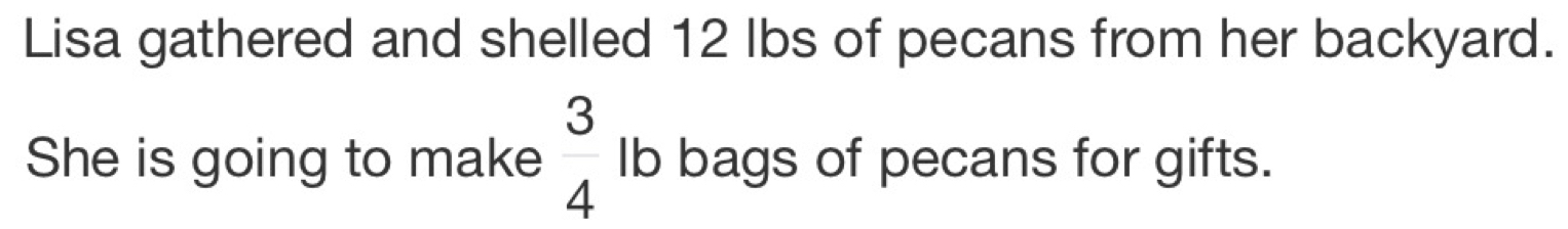 Lisa gathered and shelled 12 lbs of pecans from her backyard. 
She is going to make  3/4  Ib bags of pecans for gifts.