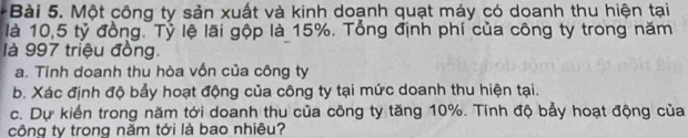 Một công ty sản xuất và kinh doạnh quạt máy có doanh thu hiện tại 
là 10,5 tỷ đồng. Tỷ lệ lãi gộp là 15%. Tổng định phí của công ty trong năm 
là 997 triệu đồng. 
a. Tính doanh thu hòa vốn của công ty 
b. Xác định độ bảy hoạt động của công ty tại mức doanh thu hiện tại. 
c. Dự kiến trong năm tới doanh thu của công ty tăng 10%. Tính độ bảy hoạt động của 
công ty trong năm tới là bao nhiêu?