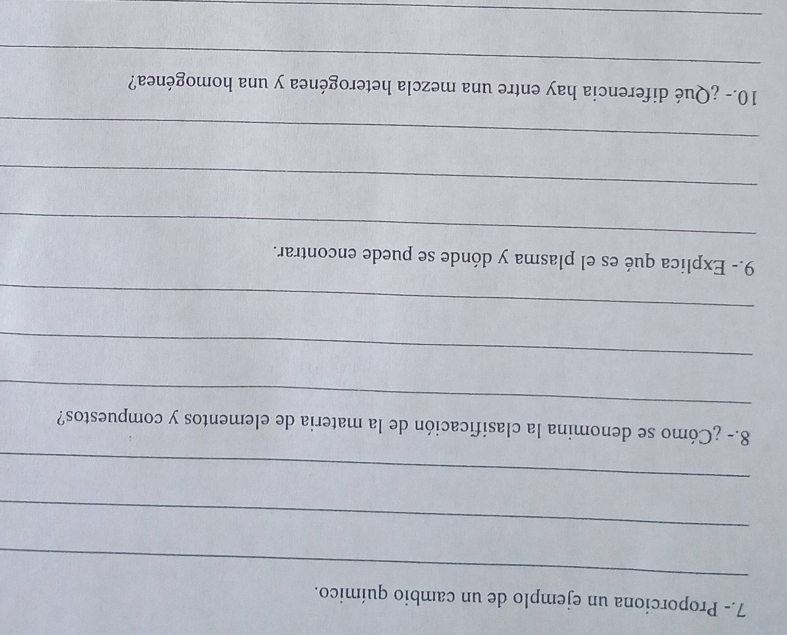 7.- Proporcíona un ejemplo de un cambio químico. 
_ 
_ 
_ 
_ 
8.- ¿Cómo se denomina la clasificación de la materia de elementos y compuestos? 
_ 
_ 
_ 
9.- Explica qué es el plasma y dónde se puede encontrar. 
_ 
_ 
_ 
10.- ¿Qué diferencia hay entre una mezcla heterogénea y una homogénea? 
_