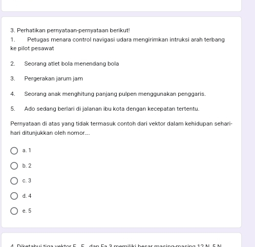 Perhatikan pernyataan-pernyataan berikut!
1. Petugas menara control navigasi udara mengirimkan intruksi arah terbang
ke pilot pesawat
2. Seorang atlet bola menendang bola
3. Pergerakan jarum jam
4. Seorang anak menghitung panjang pulpen menggunakan penggaris.
5. Ado sedang berlari di jalanan ibu kota dengan kecepatan tertentu.
Pernyataan di atas yang tidak termasuk contoh dari vektor dalam kehidupan sehari-
hari ditunjukkan oleh nomor....
a. 1
b. 2
c. 3
d. 4
e. 5