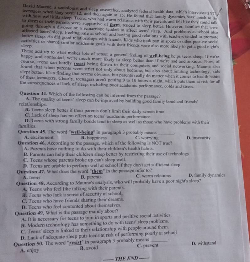 David Maume, a sociologist and sleep researcher, analyzed federal health data, which interviewed 974
teenagers when they were 12, and then again at 15. He found that family dynamics have much to do
with how well kids sleep. Teens, who had warm relations with their parents and felt like they could talk
to them or their parents were supportive of them, tended to sleep better. However, families that were
going through a divorce or a remarriage tended to affect teens' sleep. And problems at school also
affected teens' sleep. Feeling safe at school and having good relations with teachers tended to promote
better sleep. As did good relationships with friends. Kids who took part in sports or other positive social
activities or shared similar academic goals with their friends were also more likely to get a good night's
sleep.
These add up to what makes lots of sense: a general feeling of well-being helps teens sleep. If we're
happy and contented, we're much more likely to sleep better than if we're sad and anxious. Now, of
course, teens can hardly resist being drawn to their computers and social networking. Maume also
found that when parents were strict not only about bedtime, but also about limiting technology, kids
slept better. It's a finding that seems obvious, but parents really do matter when it comes to health habits
of their teenagers. Clearly, teenagers aren't getting 9 to 10 hours a night, which puts them at risk for all
the consequences of lack of sleep, including poor academic performance, colds and stress.
Question 44. Which of the following can be inferred from the passage?
A. The quality of teens’ sleep can be inproved by building good family bond and friends'
relationships.
B. Teens sleep better if their parents don’t limit their daily screen time.
C. Lack of sleep has no effect on teens' academic performance
D. Teens with strong family bonds tend to sleep as well as those who have problems with their
families.
Question 45. The word "well-being" in paragraph 3 probably means _.
A. excitement B. happiness C. worrying D. insecurity
Question 46. According to the passage, which of the following is NOT true?
A. Parents have nothing to do with their children's health habits.
B. Parents can help their children sleep better by restricting their use of technology
C. Teens whose parents broke up can't sleep well.
D. Teens are unable to perform well at school if they don't get sufficient sleep.
Question 47. What does the word "them" in the passage refer to?
A. teens B. parents C. warm relations D. family dynamics
Question 48. According to Maume's analysis, who will probably have a poor night's sleep?
A. Teens who feel like talking with their parents.
B. Teens who lack a sense of security at school.
C. Teens who have friends sharing their dreams.
D. Teens who feel contented about themselves.
Question 49. What is the passage mainly about?
A. It is necessary for teens to join in sports and positive social activities.
B. Modern technology has something to do with teens' sleep problems.
C. Teens' sleep is linked to their relationship with people around them.
D. Lack of adequate sleep puts teens at risk of performing poorly at school
Question 50. The word "resist" in paragraph 3 probably means_ . D. withstand
A. enjoy B. avoid C. prevent
_THE END_