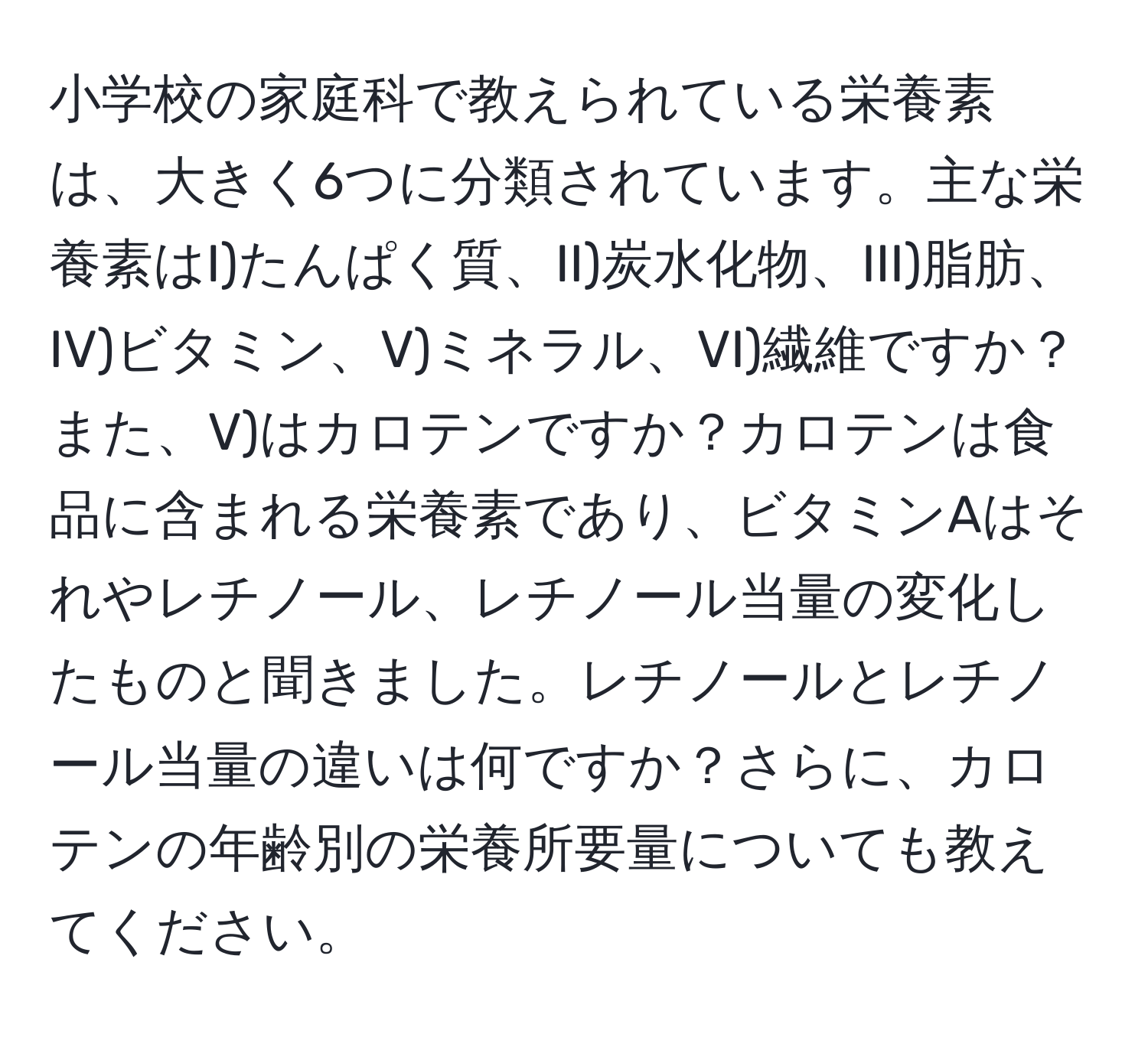 小学校の家庭科で教えられている栄養素は、大きく6つに分類されています。主な栄養素はI)たんぱく質、II)炭水化物、III)脂肪、IV)ビタミン、V)ミネラル、VI)繊維ですか？また、V)はカロテンですか？カロテンは食品に含まれる栄養素であり、ビタミンAはそれやレチノール、レチノール当量の変化したものと聞きました。レチノールとレチノール当量の違いは何ですか？さらに、カロテンの年齢別の栄養所要量についても教えてください。