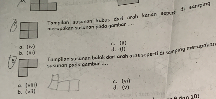 Tampilan susunan kubus dari arah kanan seperti di samping
merupakan susunan pada gambar ....
a. (iv) c. (ii)
b. (iii) d. (i)
8 Tampilan susunan balok dari arah atas seperti di samping merupakan
susunan pada gambar ....
a. (viii) c. (vi)
b. (vii) d.(v)
9 dạn 10!