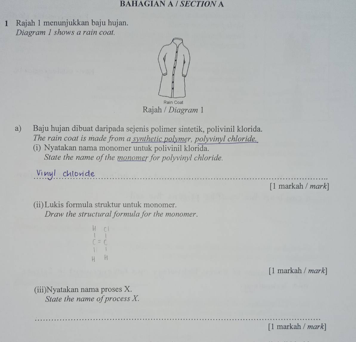 BAHAGIAN A / SECTION A 
1 Rajah 1 menunjukkan baju hujan. 
Diagram 1 shows a rain coat. 
Rain Coat 
Rajah / Diagram 1 
a) Baju hujan dibuat daripada sejenis polimer sintetik, polivinil klorida. 
The rain coat is made from a synthetic polymer, polyvinyl chloride. 
(i) Nyatakan nama monomer untuk polivinil klorida. 
State the name of the monomer for polyvinyl chloride. 
Vinyl chlorde 
_ 
_ 
[1 markah / mark] 
(ii)Lukis formula struktur untuk monomer. 
Draw the structural formula for the monomer. 
[1 markah / mark] 
(iii)Nyatakan nama proses X. 
State the name of process X. 
_ 
[1 markah / mark]