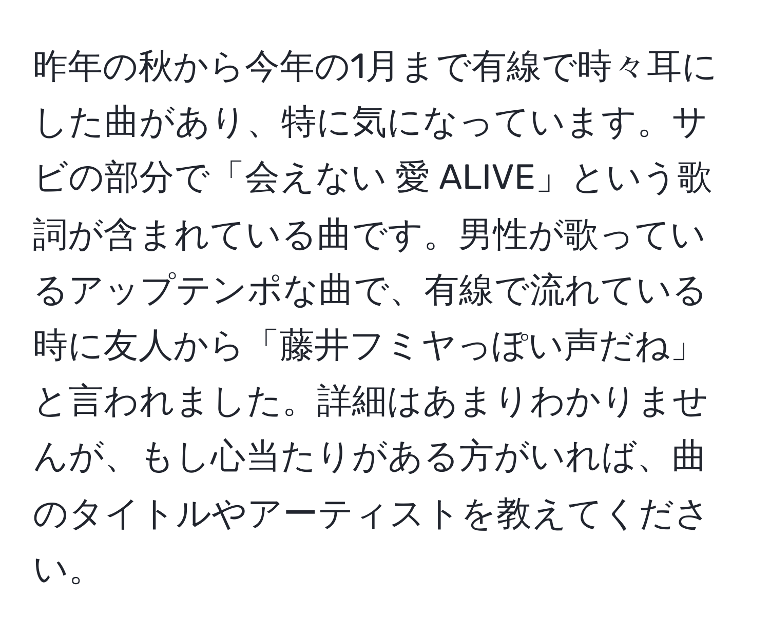 昨年の秋から今年の1月まで有線で時々耳にした曲があり、特に気になっています。サビの部分で「会えない 愛 ALIVE」という歌詞が含まれている曲です。男性が歌っているアップテンポな曲で、有線で流れている時に友人から「藤井フミヤっぽい声だね」と言われました。詳細はあまりわかりませんが、もし心当たりがある方がいれば、曲のタイトルやアーティストを教えてください。