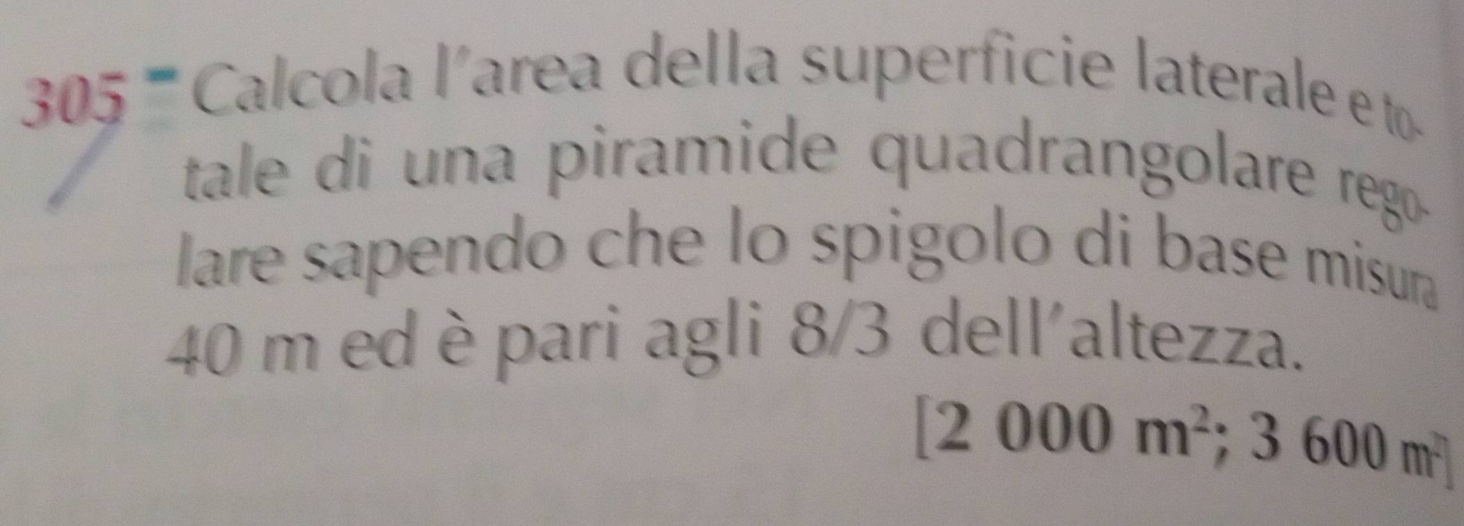 3 05 Calcola l'area della superficie laterale e to 
tale di una piramide quadrangolare rego . 
lare sapendo che lo spigolo di base misura
40 m ed è pari agli 8/3 dell'altezza.
[2000m^2 ;3600m^2