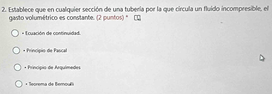 Establece que en cualquier sección de una tubería por la que circula un fluido incompresible, el
gasto volumétrico es constante. (2 puntos) *
• Ecuación de continuidad.
• Princípio de Pascal
* Principio de Arquímedes
• Teorema de Bernoulli