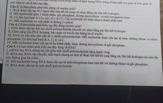 một nửa so với tế bào ban đầu.  hm lượng DNA tồng nhân và hàm lượng DNA trong tế bào chất của giao từ luôn giám đĩ
Câu 3. Có bao nhiêu phát biểu đúng về nucleic acid?
I. DNA được cầu tạo từ 2 mạch đơn liên kết bổ sung với nhau bằng các liên kết hydrogen.
II. Mỗi nucleotide gồm 3 thành phần: gốc phosphate, đường deoxyribose và một nitrogenous base.
III. Có bốn loại base là (A), (G), (C) và (T). Các nucleotide chỉ khác nhau ở thành phần base.
IV. Mỗi nucleotide có một phân từ đường 5-carbon.
Câu 4. Có bao nhiêu phát biểu sau đây đúng nucleic acid?
I. DNA được cầu tạo bởi hai chuỗi polynucleotide liên kết với nhau bằng các liên kết hydrogen
II. Chức năng của DNA là mang, bảo quản và truyền đạt thông tin di truyền.
III. RNA có cầu trúc chủ yếu từ 2 chuỗi polynucleotide. Mỗi nucleotide được cầu tạo từ base, đường ribose và nhóm
phosphate. Có bốn loại base là A, U, G và C.
IV. Mỗi nucleotide được cầu tạo từ ba thành phần: base, đường deoxyribose và gốc phosphate.
Câu 5. Có bao nhiêu phát biểu sau đây đúng về RNA?
I. mRNA hay RNA thông tin, chỉ gồm một chuỗi polynucleotide dạng mạch vòng.
II. tRNA hay RNA vận chuyển, một mạch nhưng có một số đoạn liên kết bổ sung bằng các liên kết hydrogen tạo nên cầu
trúc không gian ba chiều.
IIII. Mỗi nucleotide trong RNA được cầu tạo từ một nitrogenous base liên kết với đường ribose và gốc phosphate.
IV. RNA được cầu tạo từ một chuỗi polynucleotide