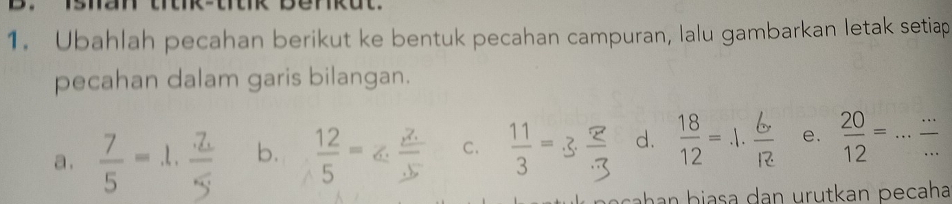 Ubahlah pecahan berikut ke bentuk pecahan campuran, lalu gambarkan letak setiap 
pecahan dalam garis bilangan. 
a.  7/5 = l. 
b.  12/5 =  11/3 =
C. 
d. e.  20/12 =... (...)/... 
b e ch n b iasa dan urutkan pecaha