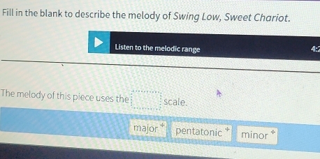 Fill in the blank to describe the melody of Swing Low, Sweet Chariot.
Listen to the melodic range 4:
The melody of this piece uses the □ scale.
major pentatonic minor *