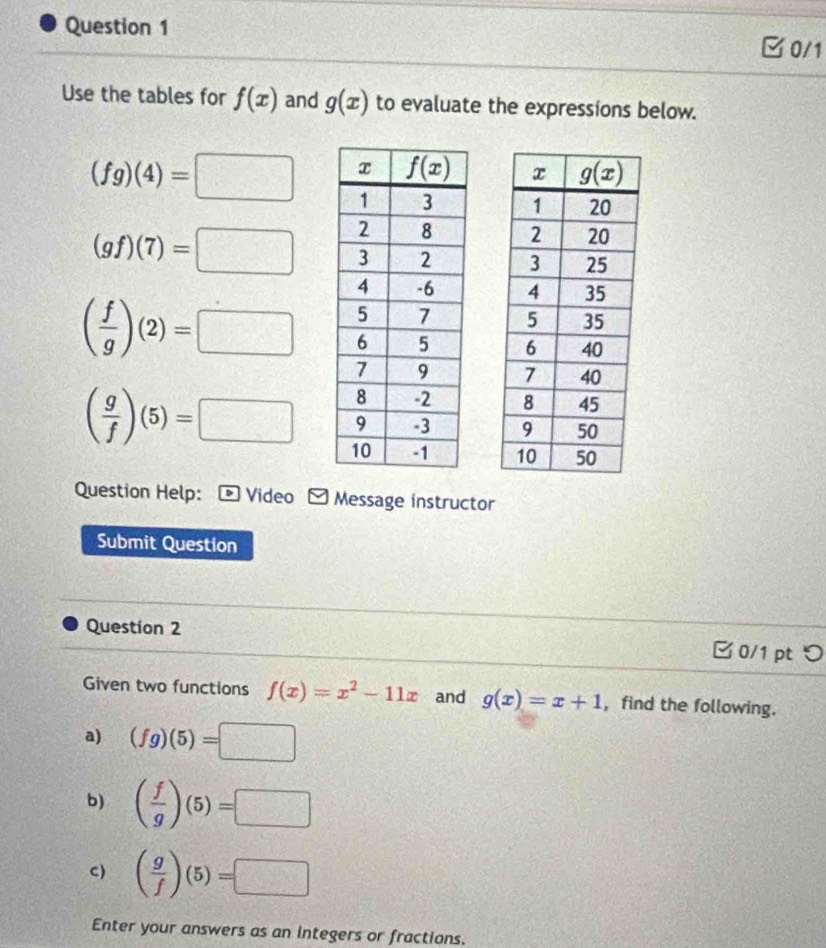 0/1
Use the tables for f(x) and g(x) to evaluate the expressions below.
(fg)(4)=□

(gf)(7)=□

( f/g )(2)=□

( g/f )(5)=□
Question Help: * Video - Message instructor
Submit Question
Question 2  0/1 pt つ
Given two functions f(x)=x^2-11x and g(x)=x+1 , find the following.
a) (fg)(5)=□
b) ( f/g )(5)=□
C) ( g/f )(5)=□
Enter your answers as an integers or fractions.