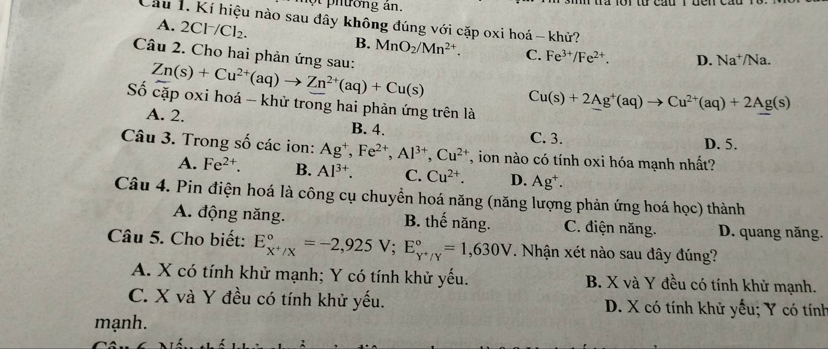 ot phường án.
Cầu 1. Kí hiệu nào sau đây không đúng với cặp oxi hoá - khử?
A. 2Cl^-/Cl_2.
B. MnO_2/Mn^(2+). 
Câu 2. Cho hai phản ứng sau:
C. Fe^(3+)/Fe^(2+).
Zn(s)+Cu^(2+)(aq)to Zn^(2+)(aq)+Cu(s)
D. Na^+/Na. 
Số cặp oxi hoá - khử trong hai phản ứng trên là
Cu(s)+2Ag^+(aq)to Cu^(2+)(aq)+2Ag(s)
A. 2. B. 4.
C. 3.
D. 5.
Câu 3. Trong số các ion: Ag^+, Fe^(2+), Al^(3+), Cu^(2+) , ion nào có tính oxi hóa mạnh nhất?
A. Fe^(2+). B. Al^(3+). C. Cu^(2+). D. Ag^+. 
Câu 4. Pin điện hoá là công cụ chuyển hoá năng (năng lượng phản ứng hoá học) thành
A. động năng. B. thế năng. C. điện năng. D. quang năng.
Câu 5. Cho biết: E_x^+/X^circ =-2,925V; E_Y^+/Y^circ =1,630V. Nhận xét nào sau đây đúng?
A. X có tính khử mạnh; Y có tính khử yếu. B. X và Y đều có tính khử mạnh.
C. X và Y đều có tính khử yếu. D. X có tính khử yếu; Y có tính
mạnh.