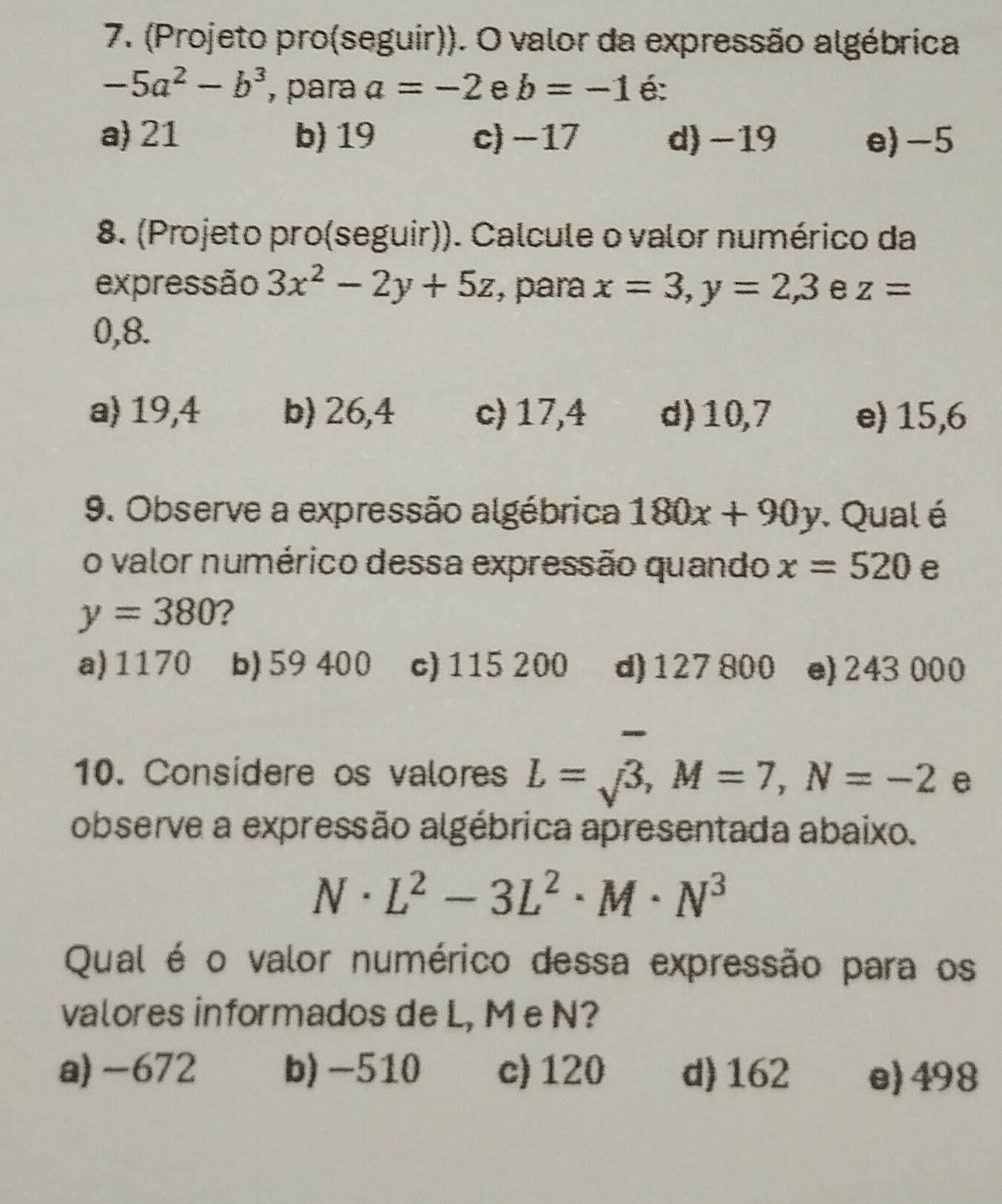 (Projeto pro(seguir)). O valor da expressão algébrica
-5a^2-b^3 , para a=-2 e b=-1 é:
a) 21 b) 19 c) -17 d) -19 e) -5
8. (Projeto pro(seguir)). Calcule o valor numérico da
expressão 3x^2-2y+5z , para x=3, y=2,3 e z=
0,8.
a) 19,4 b) 26,4 c) 17,4 d) 10,7 e) 15,6
9. Observe a expressão algébrica 180x+90y Qual é
o valor numérico dessa expressão quando x=520 e
y=380 2
a) 1170 b) 59 400 c) 115 200 d) 127 800 e) 243 000
-
10. Consídere os valores L=surd 3, M=7, N=-2 e
observe a expressão algébrica apresentada abaixo.
N· L^2-3L^2· M· N^3
Qual é o valor numérico dessa expressão para os
valores informados de L, M e N?
a) -672 b) -510 c) 120 d) 162 e) 498