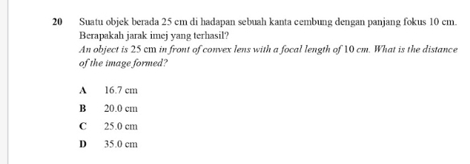 Suatu objek berada 25 cm di hadapan sebuah kanta cembung dengan panjang fokus 10 cm.
Berapakah jarak imej yang terhasil?
An object is 25 cm in front of convex lens with a focal length of 10 cm. What is the distance
of the image formed?
A 16.7 cm
B 20.0 cm
C 25.0 cm
D 35.0 cm