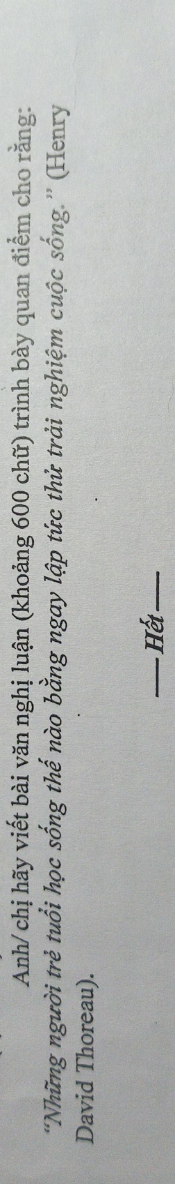 Anh/ chị hãy viết bài văn nghị luận (khoảng 600 chữ) trình bày quan điểm cho rằng: 
“Những người trẻ tuổi học sống thế nào bằng ngay lập tức thử trải nghiệm cuộc sống.” (Henry 
David Thoreau). 
_Hết_