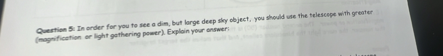 In order for you to see a dim, but large deep sky object, you should use the telescope with greater 
(magnification or light gathering power). Explain your answer: