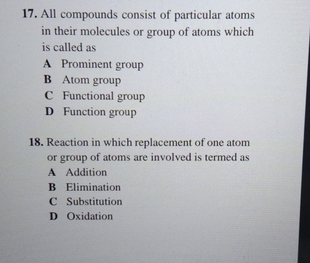 All compounds consist of particular atoms
in their molecules or group of atoms which
is called as
A Prominent group
B Atom group
C Functional group
D Function group
18. Reaction in which replacement of one atom
or group of atoms are involved is termed as
A Addition
B Elimination
C Substitution
D Oxidation