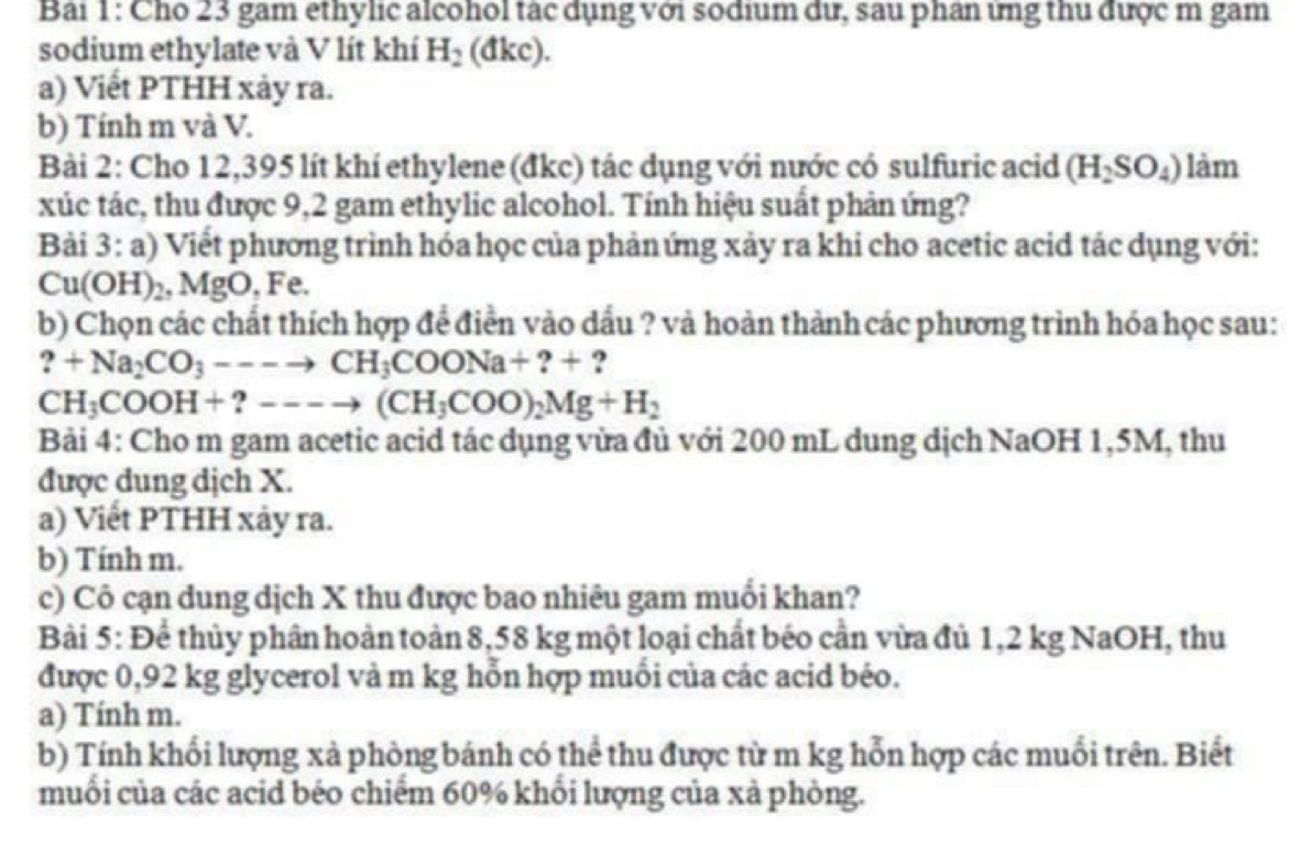 Cho 23 gam ethylic alcohol tác dụng với sodium dư, sau phân ứng thu được m gam
sodium ethylate và V lít khí H_2(dkc).
a) Viết PTHH xảy ra.
b) Tính m và V.
Bài 2: Cho 12,395 lít khí ethylene (đkc) tác dụng với nước có sulfuric acid (H_2SO_4) làm
xúc tác, thu được 9,2 gam ethylic alcohol. Tính hiệu suất phản ứng?
Bài 3: a) Viết phương trình hóa học của phảnứng xảy ra khi cho acetic acid tác dụng với:
Cu(OH)_2,MgO,Fe.
b) Chọn các chất thích hợp để điển vào dấu ? và hoàn thành các phương trình hóa học sau:
?+Na_2CO_3---to CH_3COONa+?+ ?
CH_3COOH+?---to (CH_3COO)_2Mg+H_2
Bài 4: Cho m gam acetic acid tác dụng vừa đủ với 200 mL dung dịch NaOH 1,5M, thu
được dung dịch X.
a) Viết PTHH xảy ra.
b) Tính m.
c) Cô cạn dung dịch X thu được bao nhiêu gam muổi khan?
Bài 5: Để thủy phân hoàn toàn 8,58 kg một loại chất béo cần vừa đủ 1,2 kg NaOH, thu
được 0,92 kg glycerol và m kg hỗn hợp muối của các acid béo.
a) Tính m.
b) Tính khổi lượng xà phòng bánh có thể thu được từ m kg hỗn hợp các muổi trên. Biết
muối của các acid béo chiểm 60% khổi lượng của xả phòng.