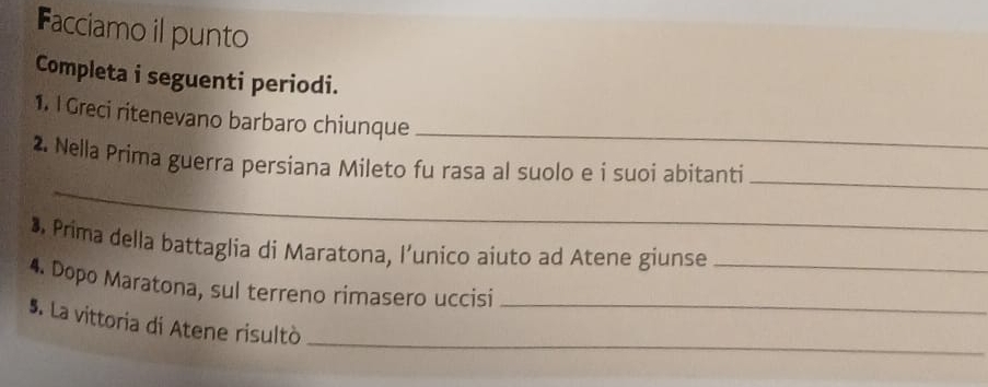 Facciamo il punto 
Completa i seguenti periodi. 
1. I Greci ritenevano barbaro chiunque_ 
_ 
2. Nella Prima guerra persiana Mileto fu rasa al suolo e i suoi abitanti_ 
•. Prima della battaglia di Maratona, l’unico aiuto ad Atene giunse 
4. Dopo Maratona, sul terreno rimasero uccisi__ 
_ 
5. La vittoria di Atene risultò