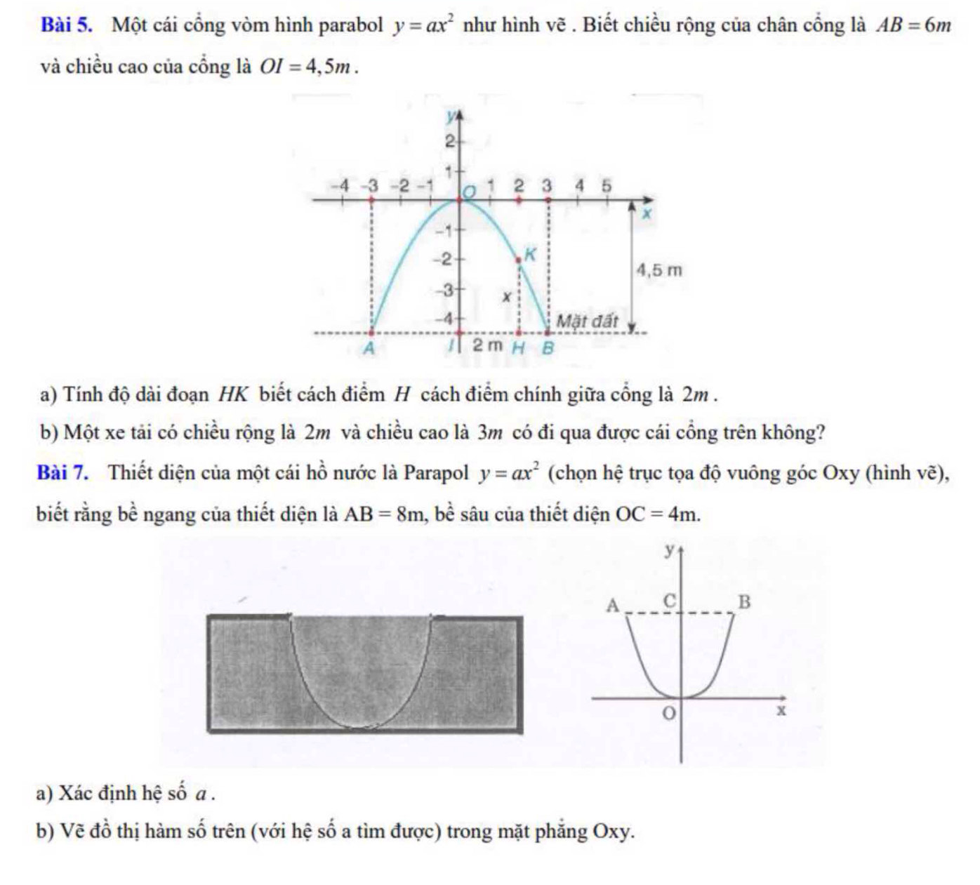 Một cái cổng vòm hình parabol y=ax^2 như hình vẽ . Biết chiều rộng của chân cổng là AB=6m
và chiều cao của cổng là OI=4,5m. 
a) Tính độ dài đoạn HK biết cách điểm H cách điểm chính giữa cổng là 2m. 
b) Một xe tải có chiều rộng là 2m và chiều cao là 3m có đi qua được cái cổng trên không? 
Bài 7. Thiết diện của một cái hồ nước là Parapol y=ax^2 (chọn hệ trục tọa độ vuông góc Oxy (hình vẽ), 
biết rằng bề ngang của thiết diện là AB=8m , bề sâu của thiết diện OC=4m. 
a) Xác định hệ số a . 
b) Vẽ đồ thị hàm số trên (với hệ số a tìm được) trong mặt phẳng Oxy.