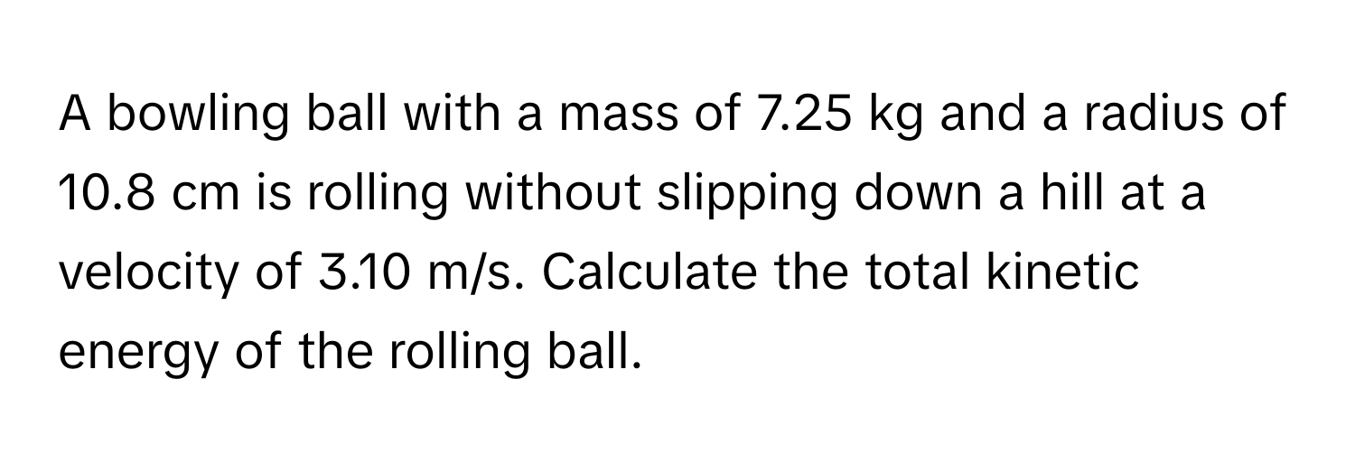 A bowling ball with a mass of 7.25 kg and a radius of 10.8 cm is rolling without slipping down a hill at a velocity of 3.10 m/s. Calculate the total kinetic energy of the rolling ball.