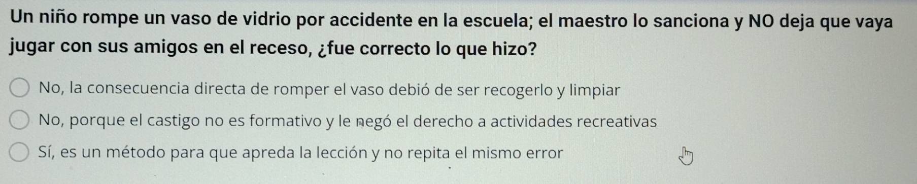 Un niño rompe un vaso de vidrio por accidente en la escuela; el maestro lo sanciona y NO deja que vaya
jugar con sus amigos en el receso, ¿fue correcto lo que hizo?
No, la consecuencia directa de romper el vaso debió de ser recogerlo y limpiar
No, porque el castigo no es formativo y le negó el derecho a actividades recreativas
Sí, es un método para que apreda la lección y no repita el mismo error