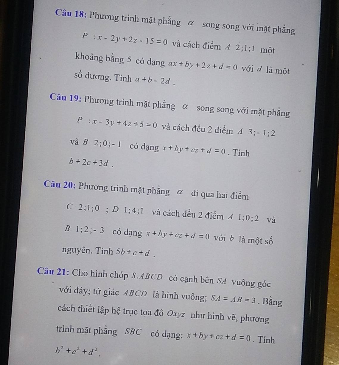 Phương trình mặt phẳng α song song với mặt phẳng
P:x-2y+2z-15=0 và cách điểm A 2; 1;1 một 
khoảng bằng 5 có dạng ax+by+2z+d=0 với d là một 
số dương. Tính a+b-2d. 
Câu 19: Phương trình mặt phẳng α song song với mặt phẳng
P :x-3y+4z+5=0 và cách đều 2 điểm A 3; - 1; 2
và B 2; 0; - 1 có dạng x+by+cz+d=0. Tính
b+2c+3d. 
Câu 20: Phương trình mặt phẳng α đi qua hai điểm 
C 2; 1; 0; D 1; 4; 1 và cách đều 2 điểm A 1; 0; 2 và 
B 1; 2; - 3 có dạng x+by+cz+d=0 với b là một số 
nguyên. Tính 5b+c+d. 
Câu 21: Cho hình chóp S. ABCD có cạnh bên SA vuông góc 
với đáy; tứ giác ABCD là hình vuông; SA=AB=3. Bằng 
cách thiết lập hệ trục tọa độ Oxyz như hình vẽ, phương 
trình mặt phẳng SBC có dạng: x+by+cz+d=0. Tính
b^2+c^2+d^2.