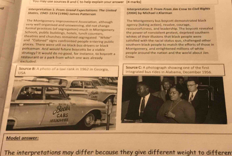 You may use sources B and C to help explain your answer [4 marks] 
Interpretation 1: From Grond Expectations: The United 
Srores, 1945-1974 (1996) James Patterson (2004) by Michael J.Klarman Interpretation 2: From From Jim Crow to Civil Rights 
The Montgomery improvement Association, although The Montgomery bus boycott demonstrated black 
very well organised and unswerving, did not change agency (taking action], resolve, courage. 
formal practices (of segregation) much in Montgomnery. revourcefulness, and leadershin. The hoxcott revealed 
Schools, public huildings, hotels, lunch counters. the power of nonvialent protest, deprived southern 
theatres and churches remained segregated. "White" whites of their illusions that black people were 
and ''Colored' signs confronted people entering public satisfied with the racial status quo, challenged othe 
places. There were still no black bus drivers or black sowthern black people to match the efforts of those in 
policeman. And would future boycotts be a viable Montgomery, and enlightened millions of white 
strategy? It would do no good, for instance, to boycott a people around the nation and the world about Jim 
excluded. restaurant or a park from which one was already Crow 
Source C: A photograph showing one of the first 
USA Source B: A photo of a taxi rank in 1962 in Georgia, integrated bus rides in Alabama, December 1956. 
Beaks 
Hé 0N24 é 5 CABS 
Model answer: 
The interpretations may differ because they give different weight to differen