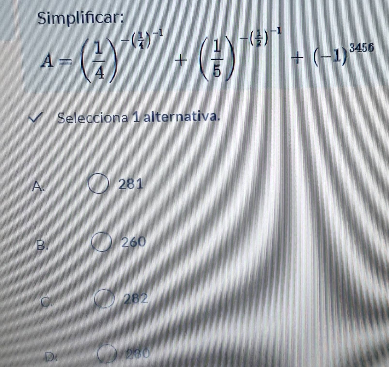 Simplifcar:
A=( 1/4 )^-( 1/4 )^-1+( 1/5 )^-( 1/2 )^-1+(-1)^3456
Selecciona 1 alternativa.
A. 281
B.
260
C.
282
D.
280