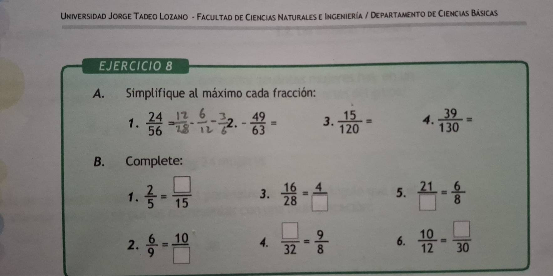 Universidad Jorge Tadeo Lozano - Facultad de Ciencias Naturales e Ingeniería / Departamento de Ciencias Básicas 
EJERCICIO 8 
A. Simplifique al máximo cada fracción: 
1.  24/56 = - 49/63 =  15/120 =  39/130 =
2. 
3. 
4. 
B. Complete: 
1.  2/5 = □ /15   16/28 = 4/□    21/□  = 6/8 
3. 
5. 
2.  6/9 = 10/□  
4.  □ /32 = 9/8 
6.  10/12 = □ /30 