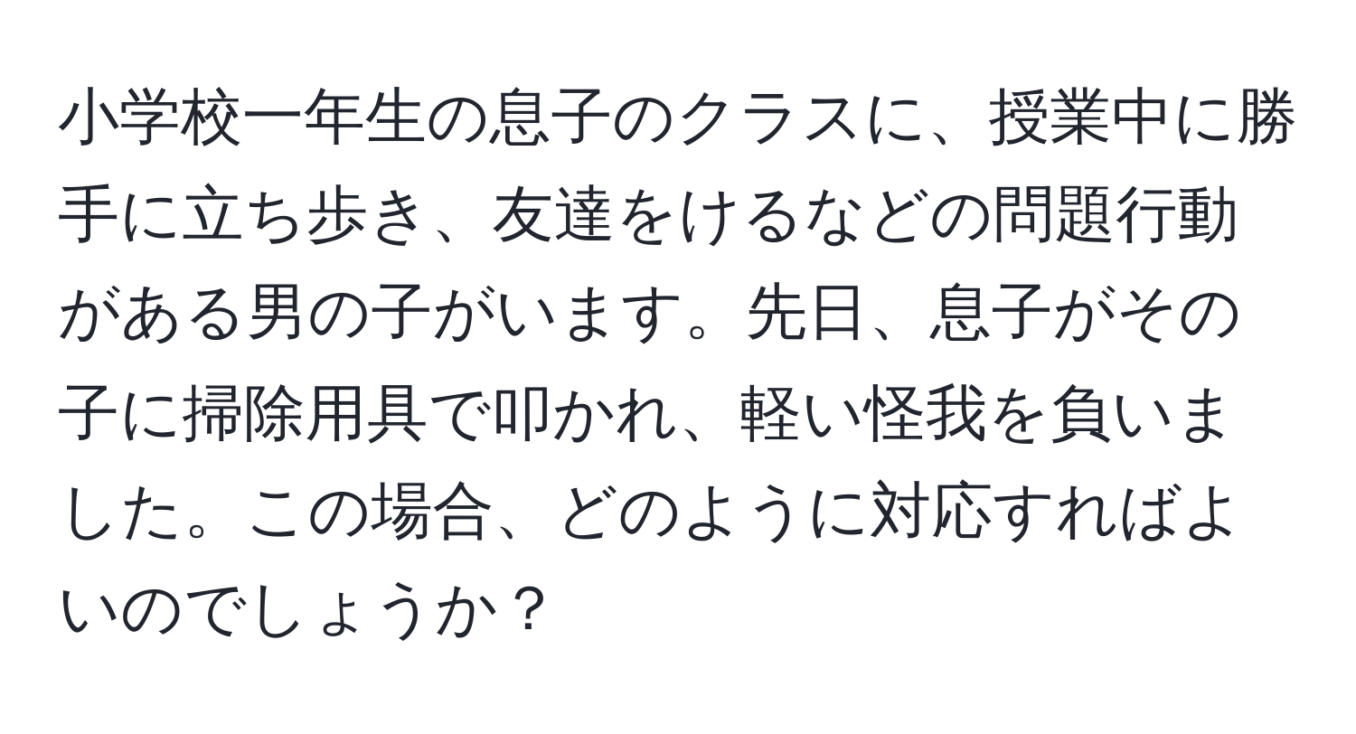 小学校一年生の息子のクラスに、授業中に勝手に立ち歩き、友達をけるなどの問題行動がある男の子がいます。先日、息子がその子に掃除用具で叩かれ、軽い怪我を負いました。この場合、どのように対応すればよいのでしょうか？