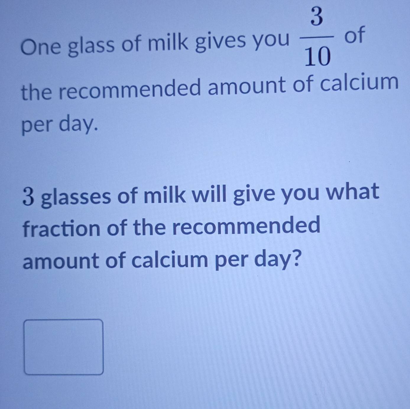 One glass of milk gives you  3/10  of 
the recommended amount of calcium 
per day.
3 glasses of milk will give you what 
fraction of the recommended 
amount of calcium per day?