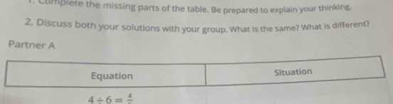 Complete the missing parts of the table. Be prepared to explain your thinking 
2. Discuss both your solutions with your group. What is the same? What is different? 
Partner A 
Equation Situation
4/ 6=frac 4