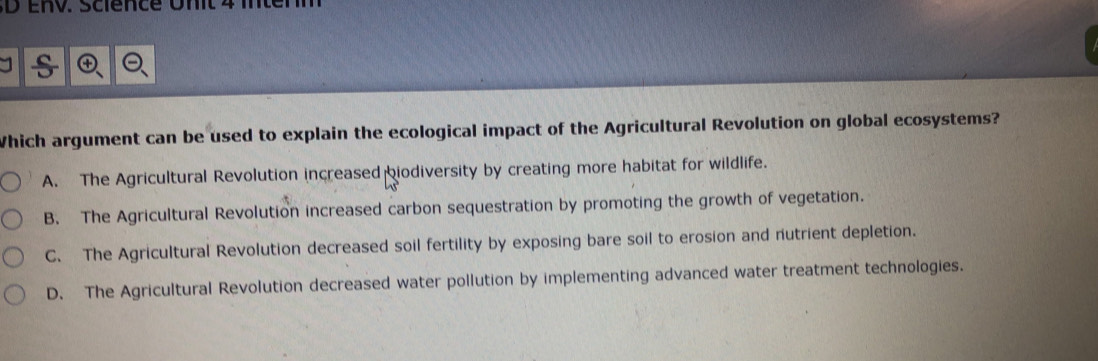 Which argument can be used to explain the ecological impact of the Agricultural Revolution on global ecosystems?
A. The Agricultural Revolution increased biodiversity by creating more habitat for wildlife.
B. The Agricultural Revolution increased carbon sequestration by promoting the growth of vegetation.
C. The Agricultural Revolution decreased soil fertility by exposing bare soil to erosion and nutrient depletion.
D. The Agricultural Revolution decreased water pollution by implementing advanced water treatment technologies.