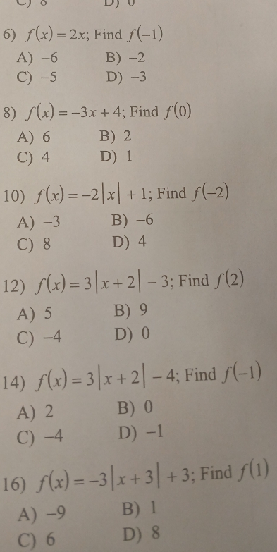 f(x)=2x; Find f(-1)
A) -6 B) -2
C) -5 D) -3
8) f(x)=-3x+4; Find f(0)
A) 6 B) 2
C) 4 D) 1
10) f(x)=-2|x|+1; Find f(-2)
A) -3 B) -6
C) 8 D) 4
12) f(x)=3|x+2|-3; Find f(2)
A) 5 B) 9
C) -4 D) 0
14) f(x)=3|x+2|-4; Find f(-1)
A) 2 B) 0
C) -4 D) -1
16) f(x)=-3|x+3|+3; Find f(1)
A) -9 B) 1
C) 6 D) 8