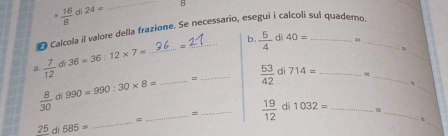  16/8  di 24=
_ 
8 
2 Calcola il valore della frazione. Se necessario, esegui i calcoli sul quaderno._ 
b.  5/4  di 40=
= 
a.  7/12  di 36=36:12* 7= _ 
= 
_ 
= 
_
 53/42  di 714= _ 
_=
990=990:30* 8=
_= 
_ 
=
 8/30  di 
= 
_ 
_ 
_ 
= 
_
 19/12  di 1032= _ 
_= 
=
_ 25 di 585=