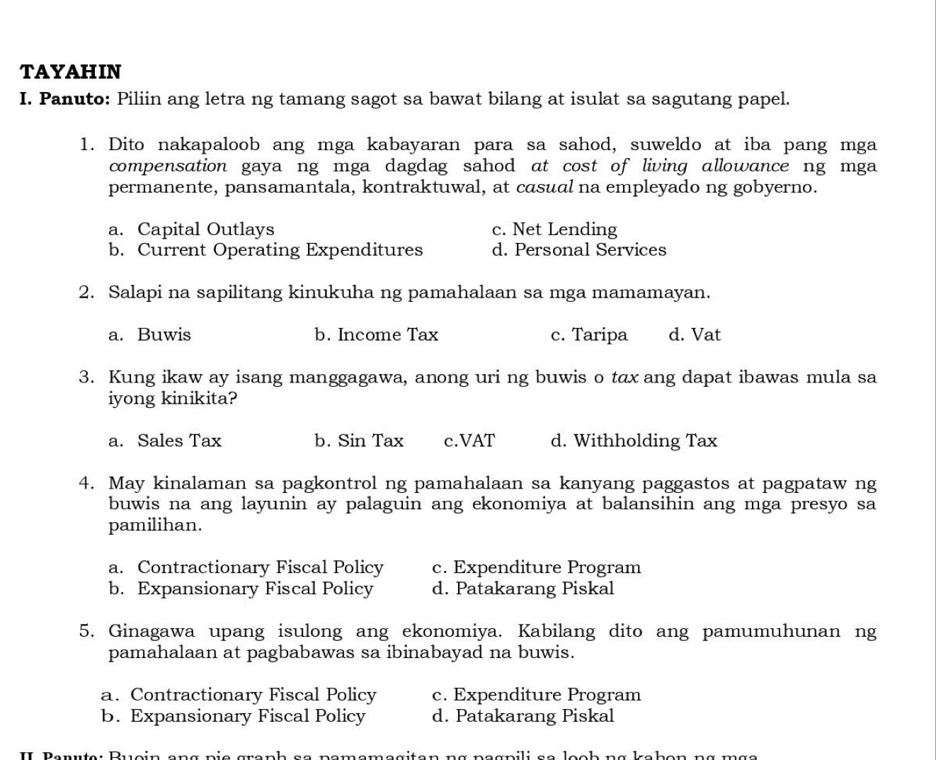 TAYAHIN
I. Panuto: Piliin ang letra ng tamang sagot sa bawat bilang at isulat sa sagutang papel.
1. Dito nakapaloob ang mga kabayaran para sa sahod, suweldo at iba pang mga
compensation gaya ng mga dagdag sahod at cost of living allowance ng mga
permanente, pansamantala, kontraktuwal, at casual na empleyado ng gobyerno.
a. Capital Outlays c. Net Lending
b. Current Operating Expenditures d. Personal Services
2. Salapi na sapilitang kinukuha ng pamahalaan sa mga mamamayan.
a. Buwis b. Income Tax c. Taripa d. Vat
3. Kung ikaw ay isang manggagawa, anong uri ng buwis o tax ang dapat ibawas mula sa
iyong kinikita?
a. Sales Tax b. Sin Tax c.VAT d. Withholding Tax
4. May kinalaman sa pagkontrol ng pamahalaan sa kanyang paggastos at pagpataw ng
buwis na ang layunin ay palaguin ang ekonomiya at balansihin ang mga presyo sa
pamilihan.
a. Contractionary Fiscal Policy c. Expenditure Program
b. Expansionary Fiscal Policy d. Patakarang Piskal
5. Ginagawa upang isulong ang ekonomiya. Kabilang dito ang pamumuhunan ng
pamahalaan at pagbabawas sa ibinabayad na buwis.
a. Contractionary Fiscal Policy c. Expenditure Program
b. Expansionary Fiscal Policy d. Patakarang Piskal