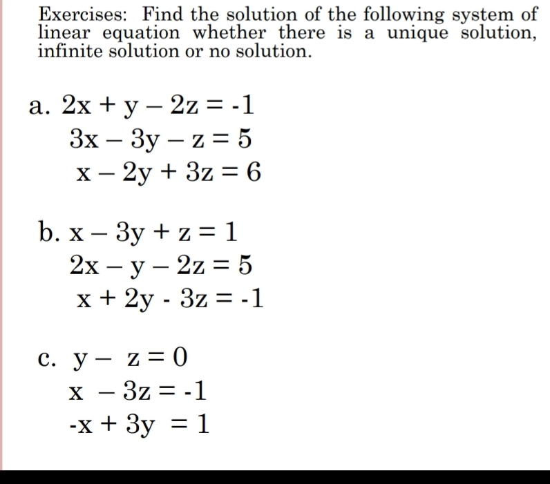 Find the solution of the following system of 
linear equation whether there is a unique solution, 
infinite solution or no solution. 
a. 2x+y-2z=-1
3x-3y-z=5
x-2y+3z=6
b. x-3y+z=1
2x-y-2z=5
x+2y-3z=-1
c. y-z=0
x-3z=-1
-x+3y=1