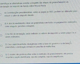 dentifique as alternátras corretas a resperto das etapas do preenchimento da
declaração de Imposto de Renda sobre Pessoa Fraca.
reduer o valor do imposto devido A) Comribuições previdenciánias, como as pagas ao INSS, podem ser utilizadas para
como aluguêis, pensões e doações. BI A aba de rencimentos deve ser preenchida com todos os pagamentos realuados,
serem restituidus C1 4o fim da cleclaração, serão mmbicos os vatores de impostos a serem pagos ou a
D) Caso sejam levantadas cirergências entre a base do governo e a decleração
preenchida, a declinição entrara em uma fila de malha fina
El O usuário não pode escrher entre os aultodos de preenchimento: ele preona
respeitar a opção idantlficada, seja ela completa, seja e la simplificada.