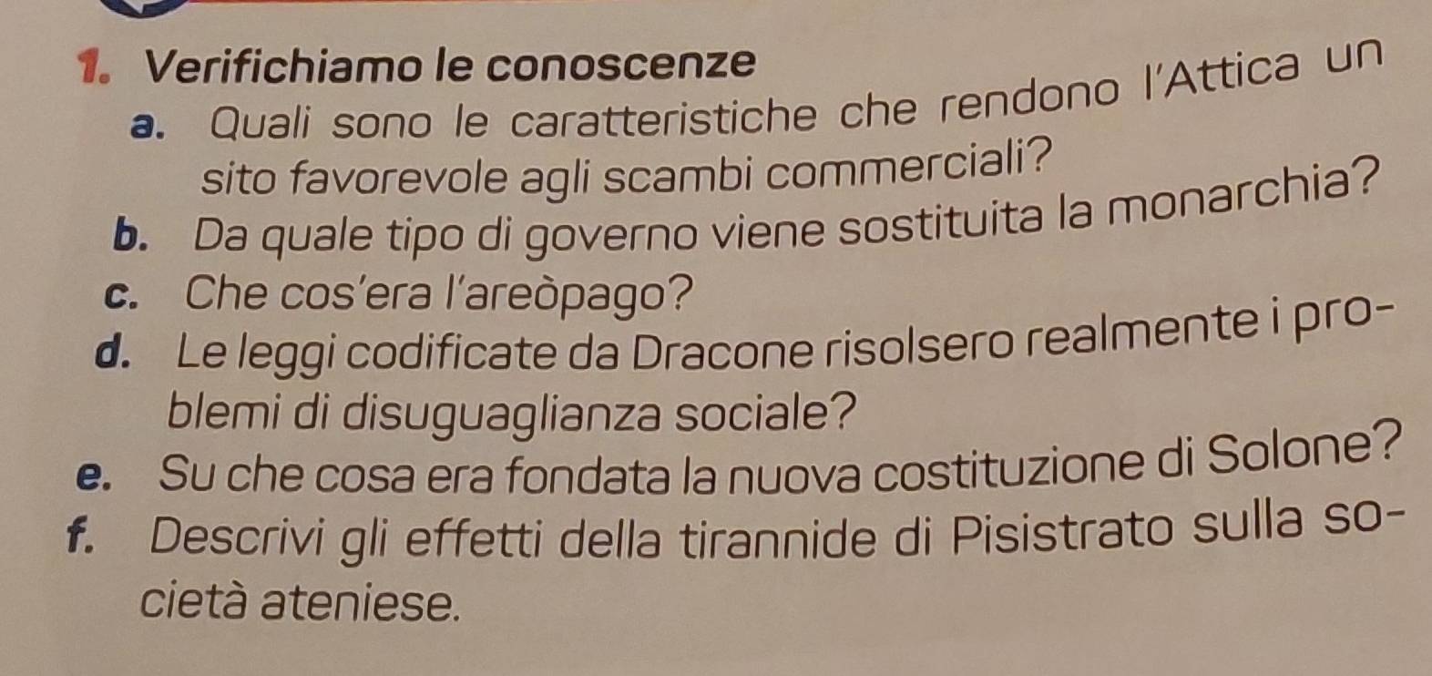 Verifichiamo le conoscenze 
a. Quali sono le caratteristiche che rendono l'Attica un 
sito favorevole agli scambi commerciali? 
b. Da quale tipo di governo viene sostituita la monarchia? 
c. Che cos’era l’areòpago? 
d. Le leggi codificate da Dracone risolsero realmente i pro- 
blemi di disuguaglianza sociale? 
e. Su che cosa era fondata la nuova costituzione di Solone? 
f. Descrivi gli effetti della tirannide di Pisistrato sulla so- 
cietà ateniese.