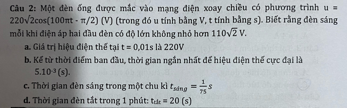 Một đèn ống được mắc vào mạng điện xoay chiều có phương trình u=
220sqrt(2)cos (100π t-π /2) (V) (trong đó u tính bằng V, t tính bằng s). Biết rằng đèn sáng 
mỗi khi điện áp hai đầu đèn có độ lớn không nhỏ hơn 110sqrt(2)V. 
a. Giá trị hiệu điện thế tại t=0,01sla220V
b. Kể từ thời điểm ban đầu, thời gian ngắn nhất để hiệu điện thế cực đại là
5.10^(-3)(s). 
c. Thời gian đèn sáng trong một chu kì t_sing= 1/75 s
d. Thời gian đèn tắt trong 1 phút: t_tit=20(s)