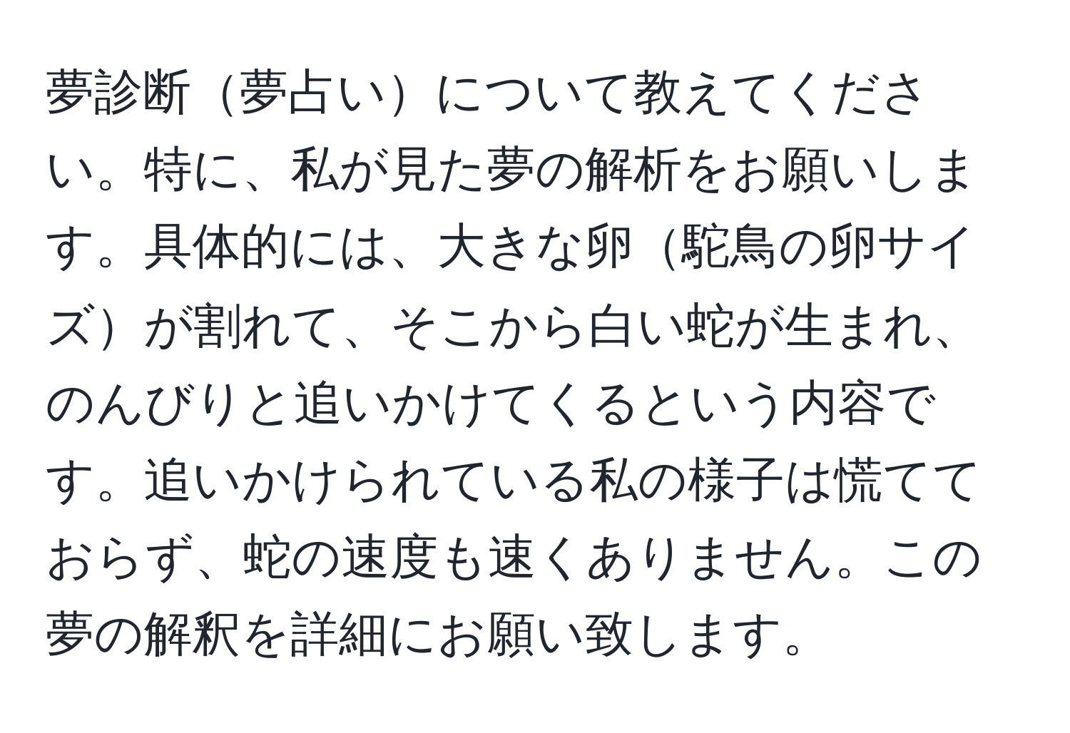 夢診断夢占いについて教えてください。特に、私が見た夢の解析をお願いします。具体的には、大きな卵駝鳥の卵サイズが割れて、そこから白い蛇が生まれ、のんびりと追いかけてくるという内容です。追いかけられている私の様子は慌てておらず、蛇の速度も速くありません。この夢の解釈を詳細にお願い致します。