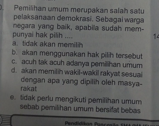 ). Pemilihan umum merupakan salah satu
pelaksanaan demokrasi. Sebagai warga
negara yang baik, apabila sudah mem-
punyai hak pilih .... 14
a. tidak akan memilih
b. akan menggunakan hak pilih tersebut
c. acuh tak acuh adanya pemilihan umum
d. akan memilih wakil-wakil rakyat sesuai
dengan apa yang dipilih oleh masya-
rakat
e. tidak perlu mengikuti pemilihan umum
sebab pemilihan umum bersifat bebas
Pendidikan Pançasil