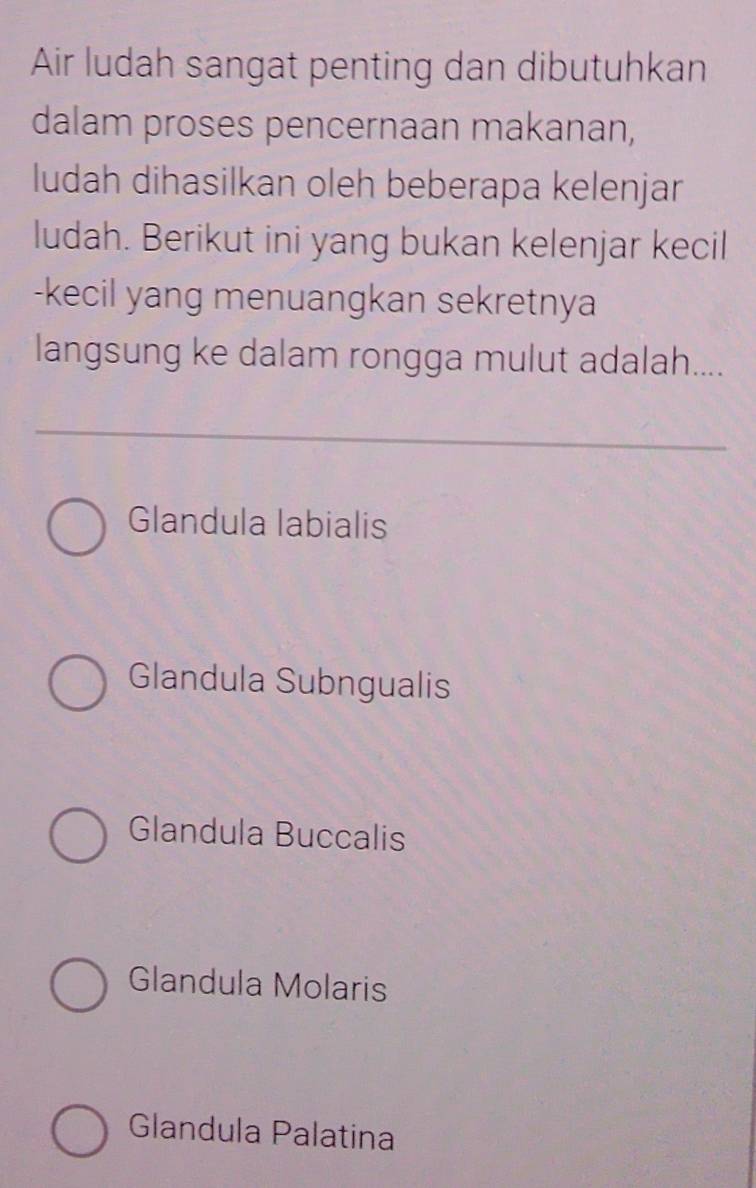 Air ludah sangat penting dan dibutuhkan
dalam proses pencernaan makanan,
ludah dihasilkan oleh beberapa kelenjar
ludah. Berikut ini yang bukan kelenjar kecil
-kecil yang menuangkan sekretnya
langsung ke dalam rongga mulut adalah....
Glandula labialis
Glandula Subngualis
Glandula Buccalis
Glandula Molaris
Glandula Palatina